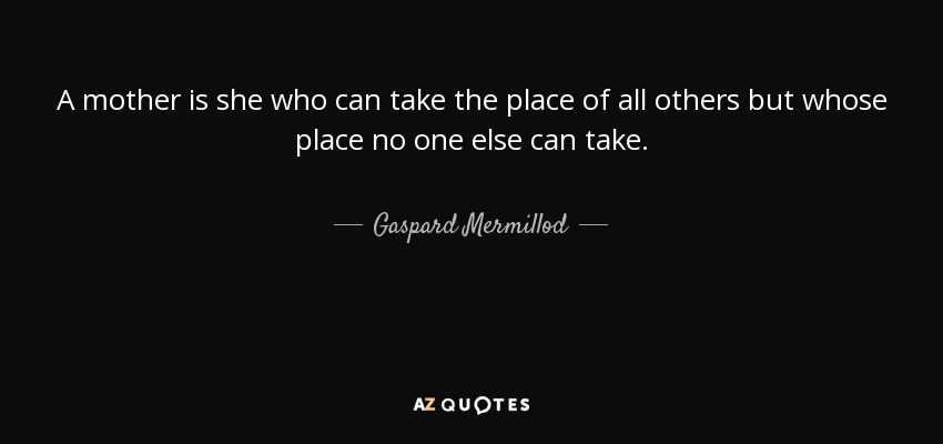 A mother is she who can take the place of all others but whose place no one else can take. - Gaspard Mermillod