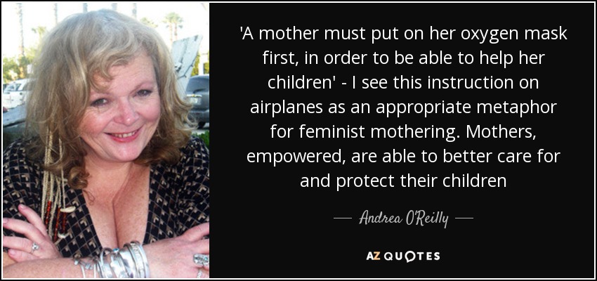 'A mother must put on her oxygen mask first, in order to be able to help her children' - I see this instruction on airplanes as an appropriate metaphor for feminist mothering. Mothers, empowered, are able to better care for and protect their children - Andrea O'Reilly