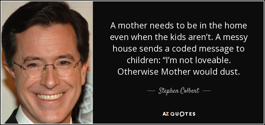 A mother needs to be in the home even when the kids aren’t. A messy house sends a coded message to children: “I’m not loveable. Otherwise Mother would dust. - Stephen Colbert