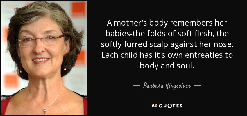 A mother's body remembers her babies-the folds of soft flesh, the softly furred scalp against her nose. Each child has it's own entreaties to body and soul. - Barbara Kingsolver