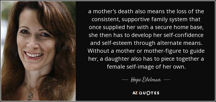 a mother's death also means the loss of the consistent, supportive family system that once supplied her with a secure home base, she then has to develop her self-confidence and self-esteem through alternate means. Without a mother or mother-figure to guide her, a daughter also has to piece together a female self-image of her own. - Hope Edelman