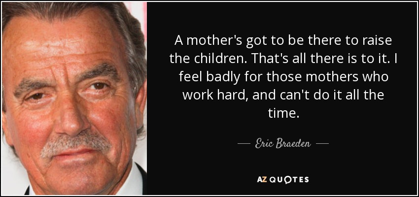 A mother's got to be there to raise the children. That's all there is to it. I feel badly for those mothers who work hard, and can't do it all the time. - Eric Braeden