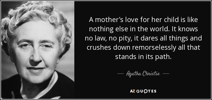 A mother's love for her child is like nothing else in the world. It knows no law, no pity, it dares all things and crushes down remorselessly all that stands in its path. - Agatha Christie