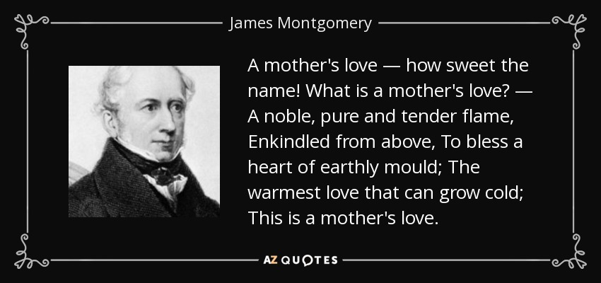A mother's love — how sweet the name! What is a mother's love? — A noble, pure and tender flame, Enkindled from above, To bless a heart of earthly mould; The warmest love that can grow cold; This is a mother's love. - James Montgomery