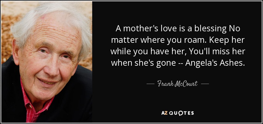A mother's love is a blessing No matter where you roam. Keep her while you have her, You'll miss her when she's gone -- Angela's Ashes. - Frank McCourt