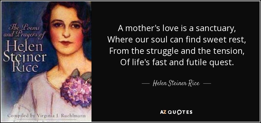 A mother's love is a sanctuary, Where our soul can find sweet rest, From the struggle and the tension, Of life's fast and futile quest. - Helen Steiner Rice