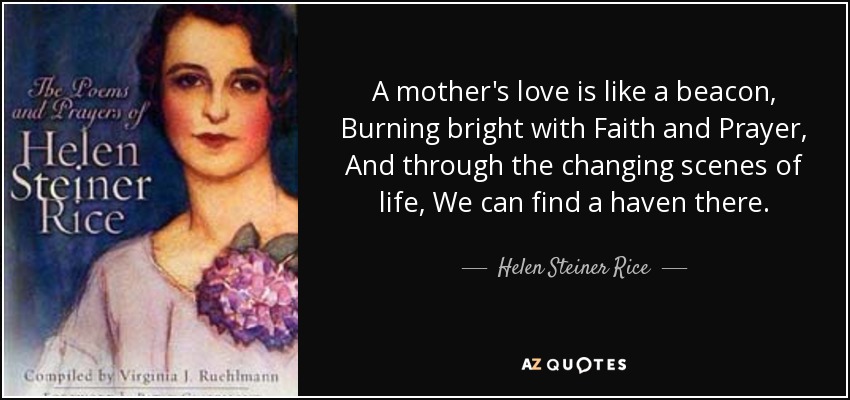 A mother's love is like a beacon, Burning bright with Faith and Prayer, And through the changing scenes of life, We can find a haven there. - Helen Steiner Rice