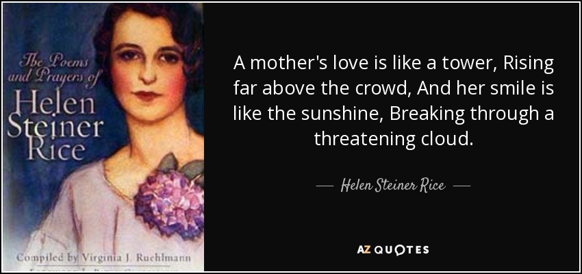 A mother's love is like a tower, Rising far above the crowd, And her smile is like the sunshine, Breaking through a threatening cloud. - Helen Steiner Rice