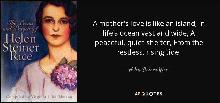 A mother's love is like an island, In life's ocean vast and wide, A peaceful, quiet shelter, From the restless, rising tide. - Helen Steiner Rice