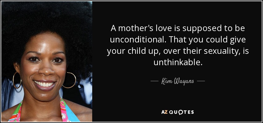 A mother's love is supposed to be unconditional. That you could give your child up, over their sexuality, is unthinkable. - Kim Wayans