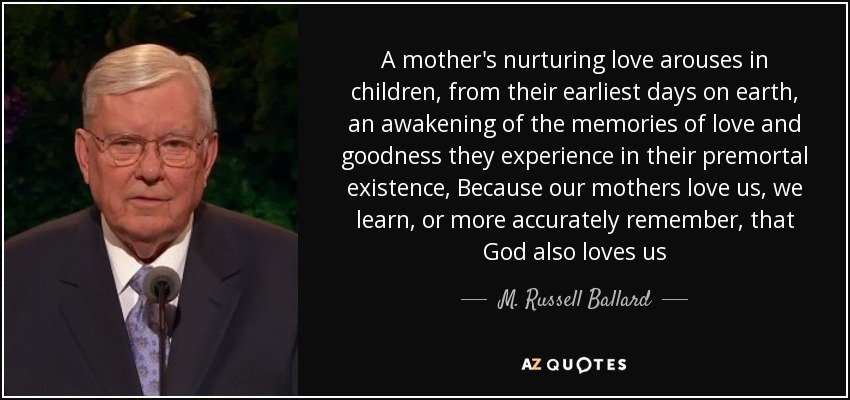 A mother's nurturing love arouses in children, from their earliest days on earth, an awakening of the memories of love and goodness they experience in their premortal existence, Because our mothers love us, we learn, or more accurately remember, that God also loves us - M. Russell Ballard