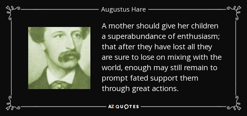 A mother should give her children a superabundance of enthusiasm; that after they have lost all they are sure to lose on mixing with the world, enough may still remain to prompt fated support them through great actions. - Augustus Hare