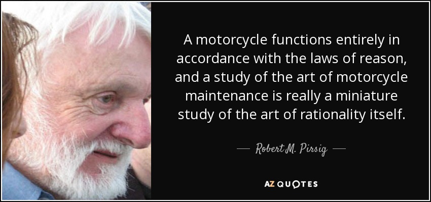 A motorcycle functions entirely in accordance with the laws of reason, and a study of the art of motorcycle maintenance is really a miniature study of the art of rationality itself. - Robert M. Pirsig