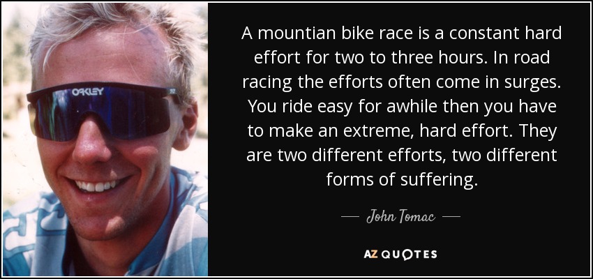 A mountian bike race is a constant hard effort for two to three hours. In road racing the efforts often come in surges. You ride easy for awhile then you have to make an extreme, hard effort. They are two different efforts, two different forms of suffering. - John Tomac
