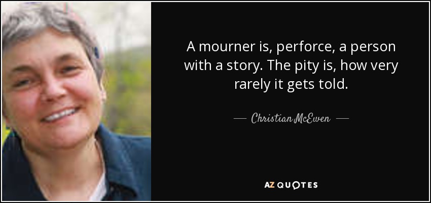 A mourner is, perforce, a person with a story. The pity is, how very rarely it gets told. - Christian McEwen