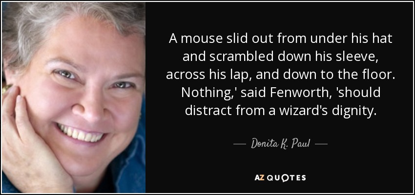 A mouse slid out from under his hat and scrambled down his sleeve, across his lap, and down to the floor. Nothing,' said Fenworth, 'should distract from a wizard's dignity. - Donita K. Paul