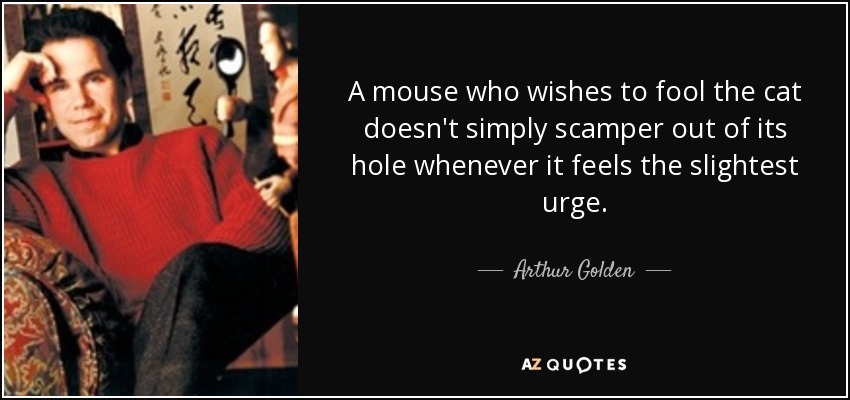 A mouse who wishes to fool the cat doesn't simply scamper out of its hole whenever it feels the slightest urge. - Arthur Golden