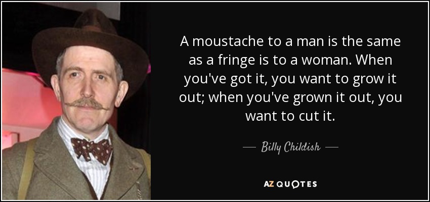 A moustache to a man is the same as a fringe is to a woman. When you've got it, you want to grow it out; when you've grown it out, you want to cut it. - Billy Childish