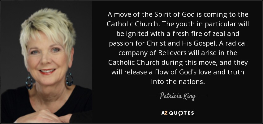 A move of the Spirit of God is coming to the Catholic Church. The youth in particular will be ignited with a fresh fire of zeal and passion for Christ and His Gospel. A radical company of Believers will arise in the Catholic Church during this move, and they will release a flow of God's love and truth into the nations. - Patricia King