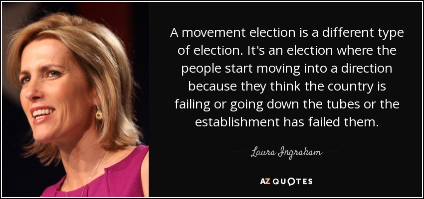 A movement election is a different type of election. It's an election where the people start moving into a direction because they think the country is failing or going down the tubes or the establishment has failed them. - Laura Ingraham