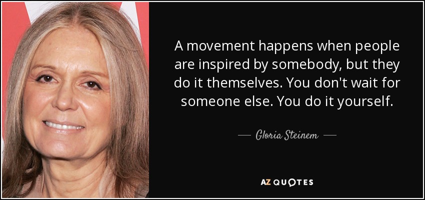 A movement happens when people are inspired by somebody, but they do it themselves. You don't wait for someone else. You do it yourself. - Gloria Steinem