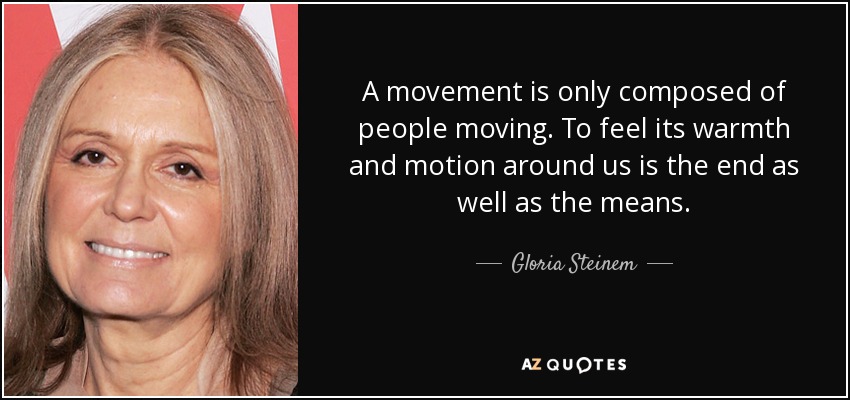 A movement is only composed of people moving. To feel its warmth and motion around us is the end as well as the means. - Gloria Steinem