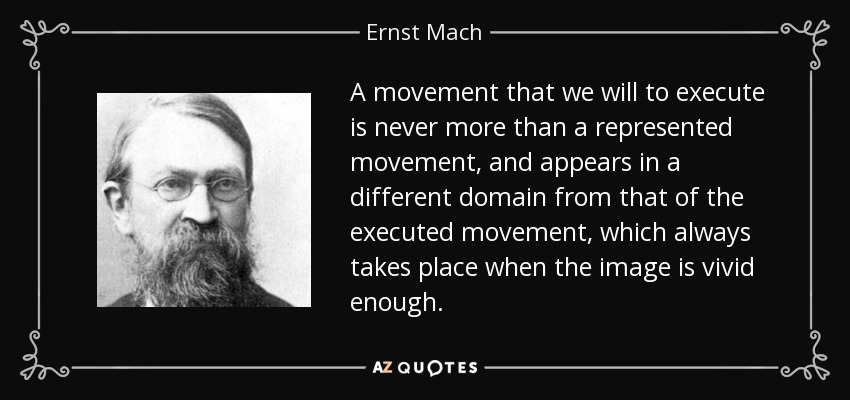 A movement that we will to execute is never more than a represented movement, and appears in a different domain from that of the executed movement, which always takes place when the image is vivid enough. - Ernst Mach