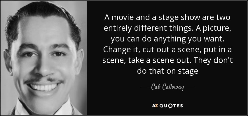 A movie and a stage show are two entirely different things. A picture, you can do anything you want. Change it, cut out a scene, put in a scene, take a scene out. They don't do that on stage - Cab Calloway