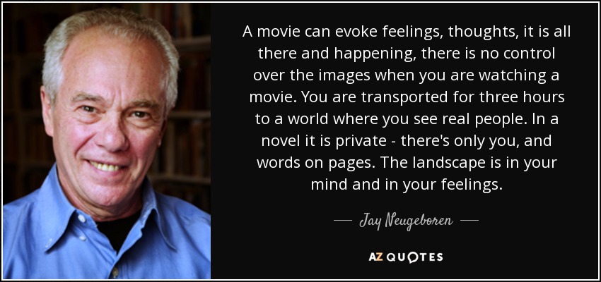 A movie can evoke feelings, thoughts, it is all there and happening, there is no control over the images when you are watching a movie. You are transported for three hours to a world where you see real people. In a novel it is private - there's only you, and words on pages. The landscape is in your mind and in your feelings. - Jay Neugeboren