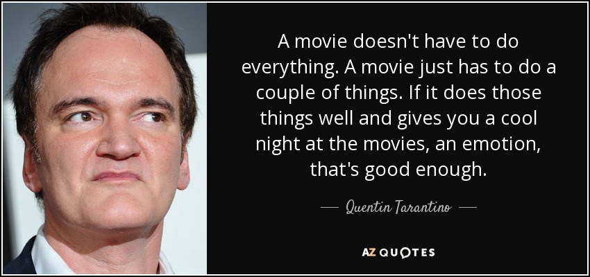 A movie doesn't have to do everything. A movie just has to do a couple of things. If it does those things well and gives you a cool night at the movies, an emotion, that's good enough. - Quentin Tarantino