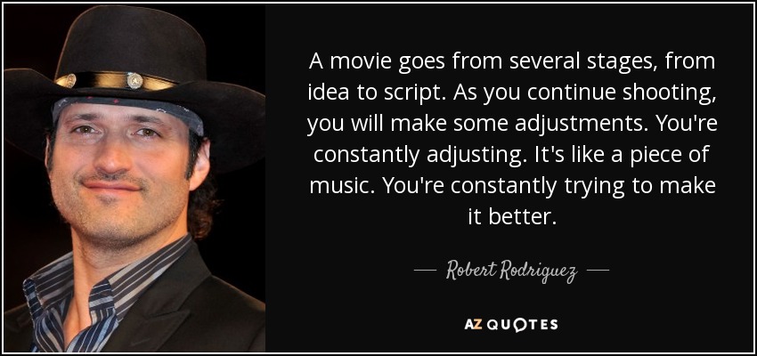 A movie goes from several stages, from idea to script. As you continue shooting, you will make some adjustments. You're constantly adjusting. It's like a piece of music. You're constantly trying to make it better. - Robert Rodriguez