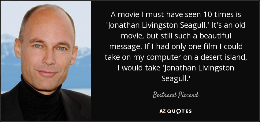 A movie I must have seen 10 times is 'Jonathan Livingston Seagull.' It's an old movie, but still such a beautiful message. If I had only one film I could take on my computer on a desert island, I would take 'Jonathan Livingston Seagull.' - Bertrand Piccard