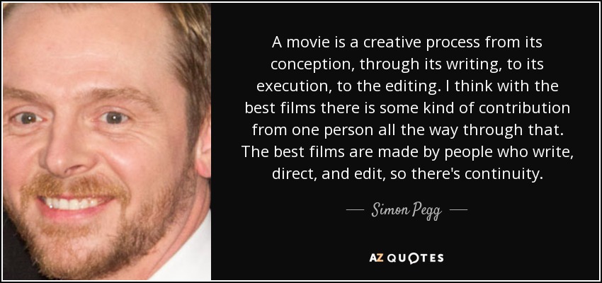 A movie is a creative process from its conception, through its writing, to its execution, to the editing. I think with the best films there is some kind of contribution from one person all the way through that. The best films are made by people who write, direct, and edit, so there's continuity. - Simon Pegg