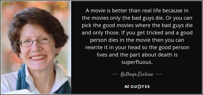 A movie is better than real life because in the movies only the bad guys die. Or you can pick the good movies where the bad guys die and only those. If you get tricked and a good person dies in the movie then you can rewrite it in your head so the good person lives and the part about death is superfluous. - Kathryn Erskine