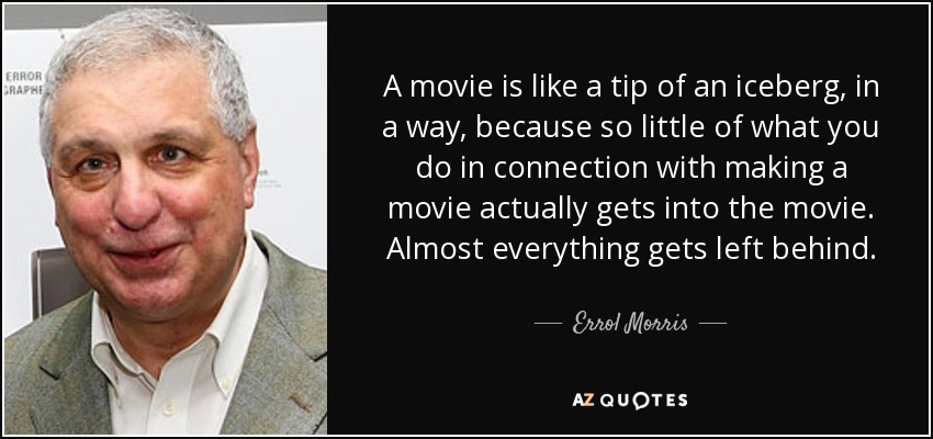 A movie is like a tip of an iceberg, in a way, because so little of what you do in connection with making a movie actually gets into the movie. Almost everything gets left behind. - Errol Morris