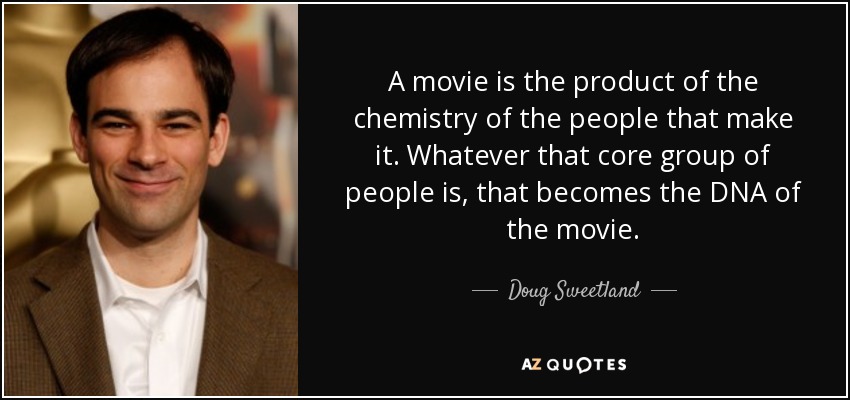 A movie is the product of the chemistry of the people that make it. Whatever that core group of people is, that becomes the DNA of the movie. - Doug Sweetland