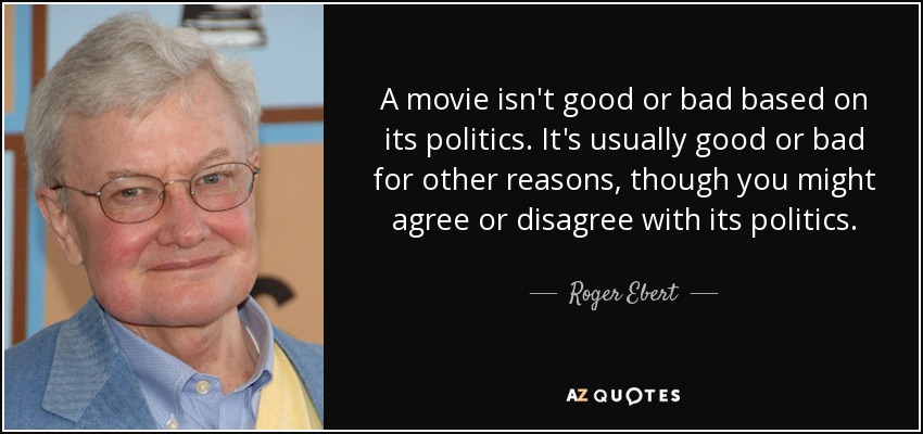 A movie isn't good or bad based on its politics. It's usually good or bad for other reasons, though you might agree or disagree with its politics. - Roger Ebert
