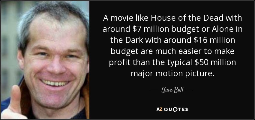 A movie like House of the Dead with around $7 million budget or Alone in the Dark with around $16 million budget are much easier to make profit than the typical $50 million major motion picture. - Uwe Boll