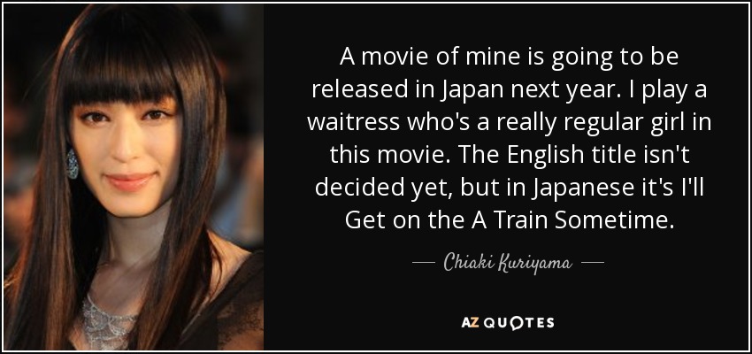 A movie of mine is going to be released in Japan next year. I play a waitress who's a really regular girl in this movie. The English title isn't decided yet, but in Japanese it's I'll Get on the A Train Sometime. - Chiaki Kuriyama