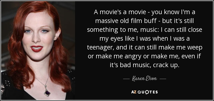 A movie's a movie - you know I'm a massive old film buff - but it's still something to me, music: I can still close my eyes like I was when I was a teenager, and it can still make me weep or make me angry or make me, even if it's bad music, crack up. - Karen Elson