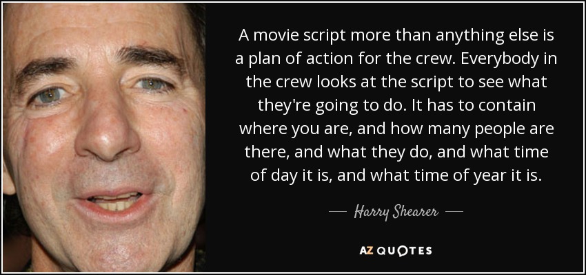 A movie script more than anything else is a plan of action for the crew. Everybody in the crew looks at the script to see what they're going to do. It has to contain where you are, and how many people are there, and what they do, and what time of day it is, and what time of year it is. - Harry Shearer