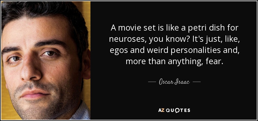 A movie set is like a petri dish for neuroses, you know? It's just, like, egos and weird personalities and, more than anything, fear. - Oscar Isaac