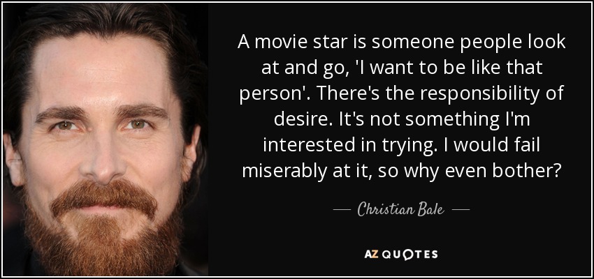 A movie star is someone people look at and go, 'I want to be like that person'. There's the responsibility of desire. It's not something I'm interested in trying. I would fail miserably at it, so why even bother? - Christian Bale