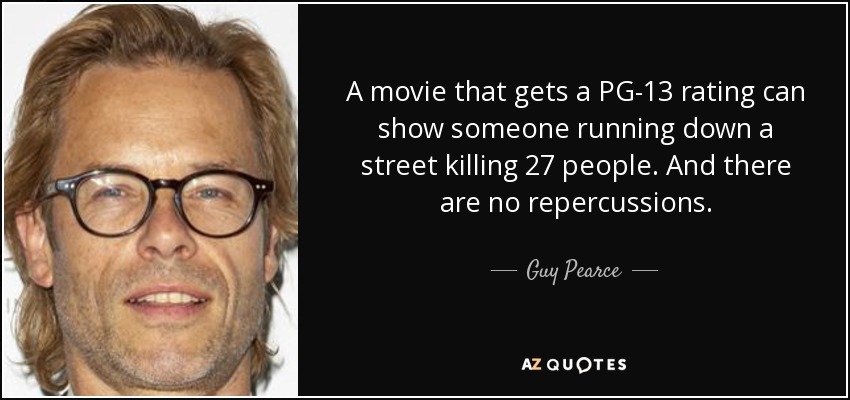 A movie that gets a PG-13 rating can show someone running down a street killing 27 people. And there are no repercussions. - Guy Pearce
