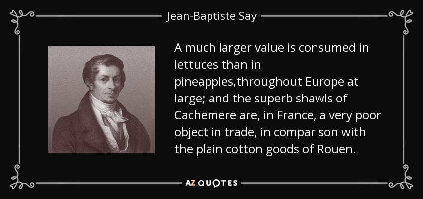 A much larger value is consumed in lettuces than in pineapples,throughout Europe at large; and the superb shawls of Cachemere are, in France, a very poor object in trade, in comparison with the plain cotton goods of Rouen. - Jean-Baptiste Say
