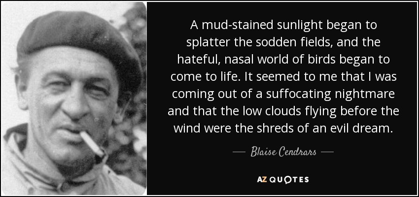 A mud-stained sunlight began to splatter the sodden fields, and the hateful, nasal world of birds began to come to life. It seemed to me that I was coming out of a suffocating nightmare and that the low clouds flying before the wind were the shreds of an evil dream. - Blaise Cendrars