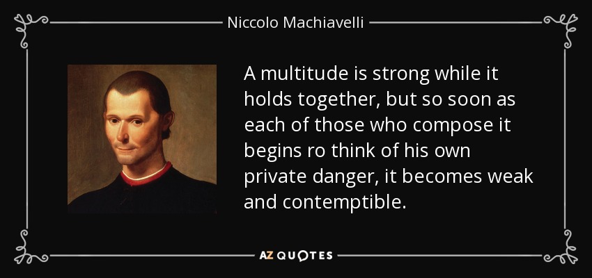 A multitude is strong while it holds together, but so soon as each of those who compose it begins ro think of his own private danger, it becomes weak and contemptible. - Niccolo Machiavelli