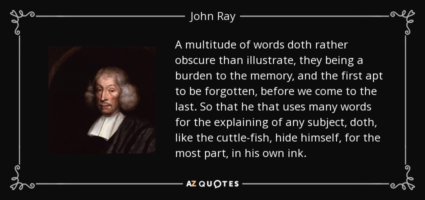 A multitude of words doth rather obscure than illustrate, they being a burden to the memory, and the first apt to be forgotten, before we come to the last. So that he that uses many words for the explaining of any subject, doth, like the cuttle-fish, hide himself, for the most part, in his own ink. - John Ray