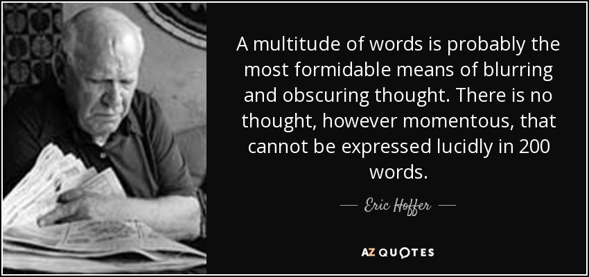 A multitude of words is probably the most formidable means of blurring and obscuring thought. There is no thought, however momentous, that cannot be expressed lucidly in 200 words. - Eric Hoffer