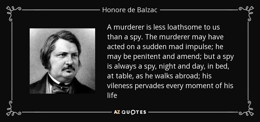 A murderer is less loathsome to us than a spy. The murderer may have acted on a sudden mad impulse; he may be penitent and amend; but a spy is always a spy, night and day, in bed, at table, as he walks abroad; his vileness pervades every moment of his life - Honore de Balzac